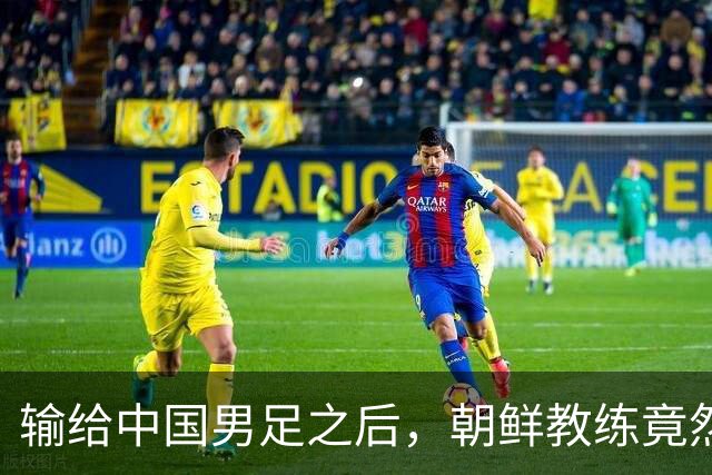 输给中国男足之后，朝鲜教练竟然说了一句比赢球更让人意外的话，格局不一般
